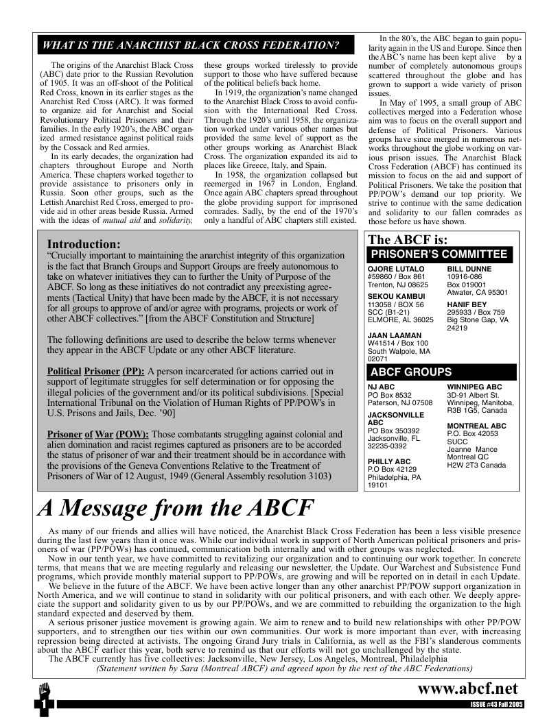 The origins of the Anarchist Black Cross (ABC) date prior to the Russian Revolution of 1905. It was an off-shoot of the Political  Red Cross, known inits carler stages as the Anarchist Red Cross (ARC). It was formed to organize aid for Anarchist and Social Revolutionary Political_Prisoners and  their families. In the early 1920’s, the ABC organ- ized armed resistance against political raids by the Cossack and Red armics.  In s early decades, the organization had chapters throughout Europe and North America. These chapters worked together to provide assistance to prisoners only in Russia. Soon other groups, such as the Letish Anarchist Red Cross, emerged to pro- vide aid in other areas beside Russia. Armed with the ideas of mutual aid and solidariy  these groups worked trclessly to provide support o those who have suffered because of the politcal beliefs back home.  In 1919, the onganization’s name changed to the Anarchist Black Cross to avoid confu- sion with the International Red Cross Through the 1920’s until 1958, the organiza- tion worked under various other names but provided the same level of support as the other groups working s Anarchist Black Cross. The organization expanded its aid to places like Greece, laly, and Spain.  In 1958, the organization collzpsed but reemerged in 1967 in London, England Once again ABC chapters spread throughout the globe providing support for imprisoned comrades. Sadly, by the end of the 1970’s only a handful of ABC chapters still existed.  Tn the §0’s, the ABC began 10 gain popu- larity again in the US and Europe. Since then the ABC’s name has been keptalive by a number of completely autonomous groups scattered throughout the globe and has ‘arown to support a wide variety of prison  In May of 1995, a small group of ABC collectives merged into a Federation whose aim was to focus on the overall support and defense of Political Prisoners.  Various ‘zroups have since merged in numerous net- Works throughou the globe working on var- fous prison issues. The Anarchist Black Cross Federation (ABCF) has continued its mission to focus on the aid and support of Political Prisoners. We take the position that PPPOW’s demand our top priority. We strive to continue with the same dedication and solidarity to our fallen comrades as those before us have shown.  The ABCF is: PRISONER’S COMMITTEE  Introduction: “Crucally important to maintaining the anarchist integrity of this organization  s the fact that Branch Groups and Support Groups are freely autonomous to OJORELUTALO | BILL DUNNE take on whatever nitiatives they can to further the Unity of Purpose of the 59860/ Box 861 10916.080 ABCF. So long as these initiatives do not contradict any preexisting agree- Teenion, NJ0B625  Box 019001 ments (Tactical Unity) that have been made by the ABCF, it is not necessary SEKOU KAMBUI  113056/B0X 56 HANIF BEY  for all groups to approve of and/or agree with programs, projects or work of  SCC @12 other ABCF collectives.” [from the ABCF Constitution and Structure] Sen  ELMORE, AL 36025  295933 Box 759 Big Stone Gap, VA 20210  JAAN LAAMAN  Wiis14 [ Box 100  ‘South Walpole, MA  02071  ABCF GROUPS  NJABC WINNIPEG ABC PO Box 8532 3091 Abert St Patorson, NJ 07508 Winnipeg. Maniioba,  moksonviLLe B 165, Canada ABC  The following definitions are used to describe the below terms whenever they appear in the ABCF Update or any other ABCF literature.  Political Prisoner (PP): A person incarcerated for actions carried out in support of legitimate struggles for self determination or for opposing the illegal policies of the government andor its political subdivisions. [Special International Tribunal on the Violation of Human Rights of PPPOW’S in US. Prisons and Jails, Dec. ’90]  MONTREAL ABC Prisoner of War (POW): Those combatants struggling against colonial and | | $080% 320382 PO. Box 42053 alien domination and racist regimes captured as prisoners are {o be accorded | | 322350392 SUCC, Manco the status of prisoner of war and their reatment should be in accordance with Monleal GC the provisions of the Geneva Conventions Relative to the Treatment of Ly A H2W 273 Canada Prisoners of War of 12 August, 1949 (General Assembly resolution 3103) Phiadelonia, PA  9101  A Message from the ABCF  As many of our friends and allies will have noticed, the Anarchist Black Cross Federation has been a less visible presence during the last few years than it once was. While our individual work in support of North American political prisoners and pris- oners of war (PP/POWS) has continued, communication both internally and with other groups was neglected.  Now in our tenth year, we have committed o revitalizing our organization and to continuing our work together. In concrete terms, that means that we are meeting regularly and releasing our newsletter, the Update. Our Warchest and Subsistence Fund programs, which provide monthly material support to PP/POWs, are growing and will be reported on in detail in cach Update.  ‘We believe in the future of the ABCE. We have been active longer than any other anarchist PP/POW support organization in North America, and we will continue to’stand in solidarity with our political prisoners, and with each other. We deeply appre- ciate the support and solidarity given to us by our PP/POWSs, and we are committed (o rebuilding the organization to the high standard expected and deserved by them.  A serious prisoner justice movement is growing again. We aim to renew and to build new relationships with other PPPOW supporters, and to strengthen our ties within our own communities. Our work is more important than ever, with increasing repression being directed at activists. The ongoing Grand Jury trials in California, as well as the FBI’s slanderous comments about the ABCF carlier this year, both serve to remind us that our efforts will not go unchallenged by the state.  ‘The ABCF currently has five collectives: Jacksonville, New Jersey, Los Angeles, Montreal, Philadelphia  (Statement writien by Sara (Monireal ABCF) and agreed upon by the rest of the ABC Federations)  www.abcf.net  